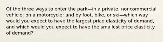 Of the three ways to enter the park—in a​ private, noncommercial​ vehicle; on a​ motorcycle; and by​ foot, bike, or ski—which way would you expect to have the largest price elasticity of​ demand, and which would you expect to have the smallest price elasticity of​ demand?