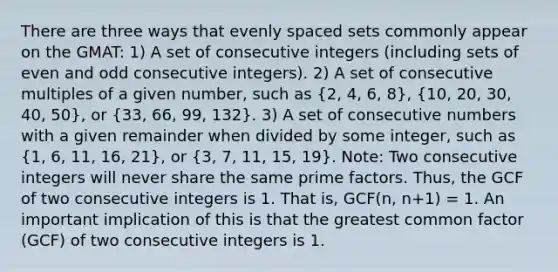 There are three ways that evenly spaced sets commonly appear on the GMAT: 1) A set of consecutive integers (including sets of even and odd consecutive integers). 2) A set of consecutive multiples of a given number, such as (2, 4, 6, 8), (10, 20, 30, 40, 50), or (33, 66, 99, 132). 3) A set of consecutive numbers with a given remainder when divided by some integer, such as (1, 6, 11, 16, 21), or (3, 7, 11, 15, 19). Note: Two consecutive integers will never share the same prime factors. Thus, the GCF of two consecutive integers is 1. That is, GCF(n, n+1) = 1. An important implication of this is that the greatest common factor (GCF) of two consecutive integers is 1.