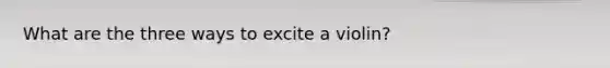 What are the three ways to excite a violin?