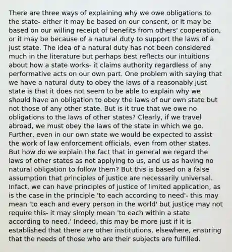 There are three ways of explaining why we owe obligations to the state- either it may be based on our consent, or it may be based on our willing receipt of benefits from others' cooperation, or it may be because of a natural duty to support the laws of a just state. The idea of a natural duty has not been considered much in the literature but perhaps best reflects our intuitions about how a state works- it claims authority regardless of any performative acts on our own part. One problem with saying that we have a natural duty to obey the laws of a reasonably just state is that it does not seem to be able to explain why we should have an obligation to obey the laws of our own state but not those of any other state. But is it true that we owe no obligations to the laws of other states? Clearly, if we travel abroad, we must obey the laws of the state in which we go. Further, even in our own state we would be expected to assist the work of law enforcement officials, even from other states. But how do we explain the fact that in general we regard the laws of other states as not applying to us, and us as having no natural obligation to follow them? But this is based on a false assumption that principles of justice are necessarily universal. Infact, we can have principles of justice of limited application, as is the case in the principle 'to each according to need'- this may mean 'to each and every person in the world' but justice may not require this- it may simply mean 'to each within a state according to need.' Indeed, this may be more just if it is established that there are other institutions, elsewhere, ensuring that the needs of those who are their subjects are fulfilled.