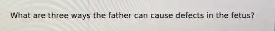 What are three ways the father can cause defects in the fetus?