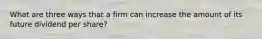 What are three ways that a firm can increase the amount of its future dividend per share?