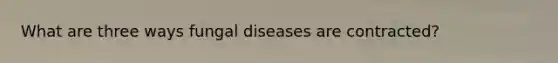 What are three ways fungal diseases are contracted?