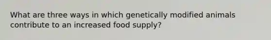 What are three ways in which genetically modified animals contribute to an increased food supply?