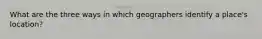 What are the three ways in which geographers identify a place's location?