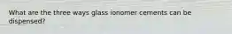 What are the three ways glass ionomer cements can be dispensed?