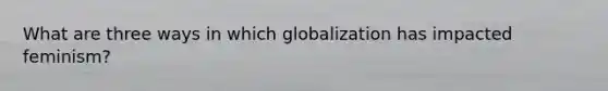 What are three ways in which globalization has impacted feminism?