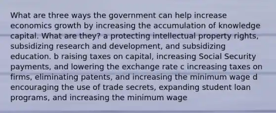 What are three ways the government can help increase economics growth by increasing the accumulation of knowledge capital. What are​ they? a protecting intellectual property​ rights, subsidizing research and​ development, and subsidizing education. b raising taxes on​ capital, increasing Social Security​ payments, and lowering the exchange rate c increasing taxes on​ firms, eliminating​ patents, and increasing the minimum wage d encouraging the use of trade​ secrets, expanding student loan​ programs, and increasing the minimum wage