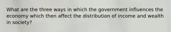 What are the three ways in which the government influences the economy which then affect the distribution of income and wealth in society?