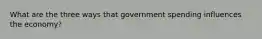 What are the three ways that government spending influences the economy?