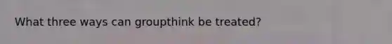 What three ways can groupthink be treated?