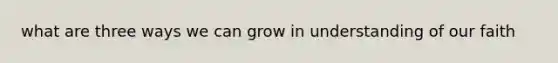 what are three ways we can grow in understanding of our faith