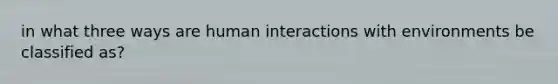 in what three ways are human interactions with environments be classified as?