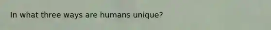 In what three ways are humans unique?