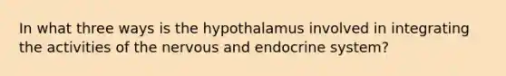 In what three ways is the hypothalamus involved in integrating the activities of the nervous and endocrine system?