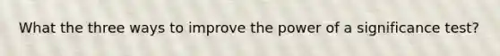 What the three ways to improve the power of a significance test?