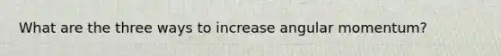 What are the three ways to increase angular momentum?