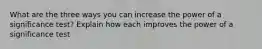 What are the three ways you can increase the power of a significance test? Explain how each improves the power of a significance test