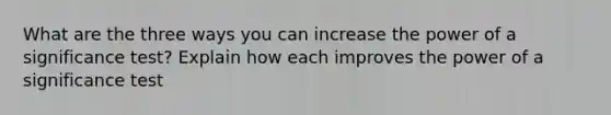 What are the three ways you can increase the power of a significance test? Explain how each improves the power of a significance test