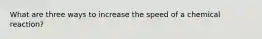 What are three ways to increase the speed of a chemical reaction?