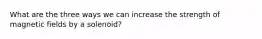 What are the three ways we can increase the strength of magnetic fields by a solenoid?