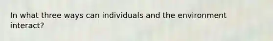 In what three ways can individuals and the environment interact?