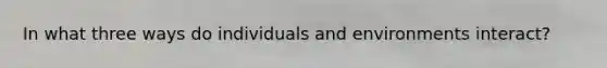 In what three ways do individuals and environments interact?