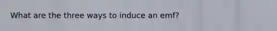 What are the three ways to induce an emf?