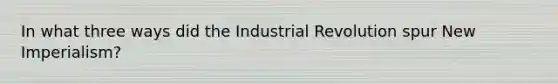 In what three ways did the Industrial Revolution spur New Imperialism?