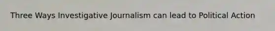 Three Ways Investigative Journalism can lead to Political Action