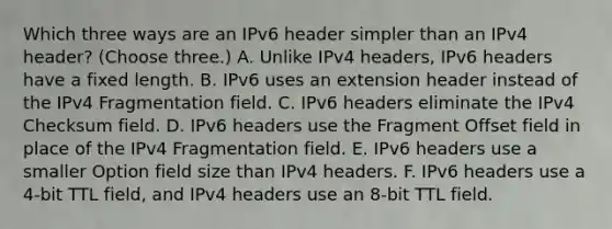 Which three ways are an IPv6 header simpler than an IPv4 header? (Choose three.) A. Unlike IPv4 headers, IPv6 headers have a fixed length. B. IPv6 uses an extension header instead of the IPv4 Fragmentation field. C. IPv6 headers eliminate the IPv4 Checksum field. D. IPv6 headers use the Fragment Offset field in place of the IPv4 Fragmentation field. E. IPv6 headers use a smaller Option field size than IPv4 headers. F. IPv6 headers use a 4-bit TTL field, and IPv4 headers use an 8-bit TTL field.