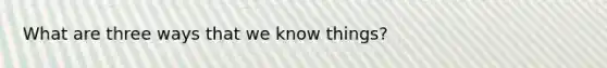 What are three ways that we know things?