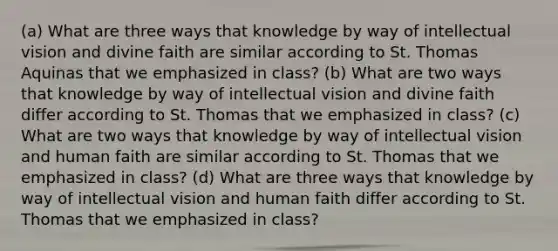 (a) What are three ways that knowledge by way of intellectual vision and divine faith are similar according to St. Thomas Aquinas that we emphasized in class? (b) What are two ways that knowledge by way of intellectual vision and divine faith differ according to St. Thomas that we emphasized in class? (c) What are two ways that knowledge by way of intellectual vision and human faith are similar according to St. Thomas that we emphasized in class? (d) What are three ways that knowledge by way of intellectual vision and human faith differ according to St. Thomas that we emphasized in class?