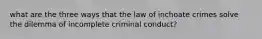 what are the three ways that the law of inchoate crimes solve the dilemma of incomplete criminal conduct?