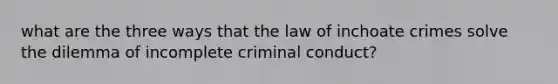 what are the three ways that the law of inchoate crimes solve the dilemma of incomplete criminal conduct?