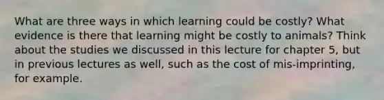 What are three ways in which learning could be costly? What evidence is there that learning might be costly to animals? Think about the studies we discussed in this lecture for chapter 5, but in previous lectures as well, such as the cost of mis-imprinting, for example.