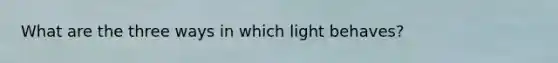 What are the three ways in which light behaves?