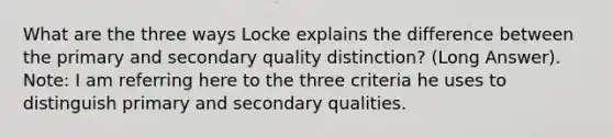 What are the three ways Locke explains the difference between the primary and secondary quality distinction? (Long Answer). Note: I am referring here to the three criteria he uses to distinguish primary and secondary qualities.