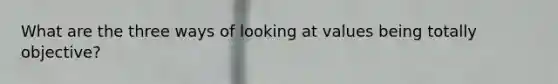 What are the three ways of looking at values being totally objective?