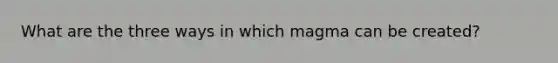 What are the three ways in which magma can be created?