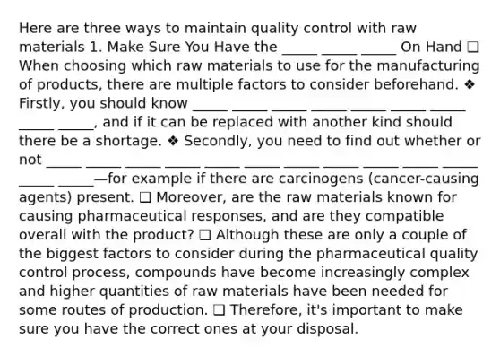 Here are three ways to maintain quality control with raw materials 1. Make Sure You Have the _____ _____ _____ On Hand ❑ When choosing which raw materials to use for the manufacturing of products, there are multiple factors to consider beforehand. ❖ Firstly, you should know _____ _____ _____ _____ _____ _____ _____ _____ _____, and if it can be replaced with another kind should there be a shortage. ❖ Secondly, you need to find out whether or not _____ _____ _____ _____ _____ _____ _____ _____ _____ _____ _____ _____ _____—for example if there are carcinogens (cancer-causing agents) present. ❑ Moreover, are the raw materials known for causing pharmaceutical responses, and are they compatible overall with the product? ❑ Although these are only a couple of the biggest factors to consider during the pharmaceutical quality control process, compounds have become increasingly complex and higher quantities of raw materials have been needed for some routes of production. ❑ Therefore, it's important to make sure you have the correct ones at your disposal.