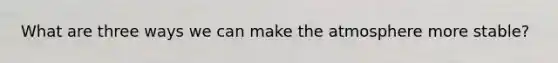 What are three ways we can make the atmosphere more stable?
