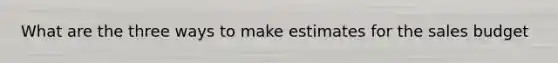 What are the three ways to make estimates for the sales budget