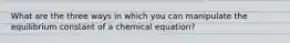 What are the three ways in which you can manipulate the equilibrium constant of a chemical equation?