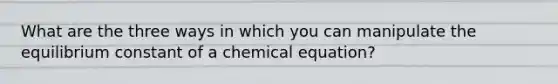 What are the three ways in which you can manipulate the equilibrium constant of a chemical equation?