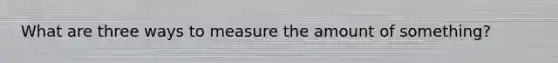 What are three ways to measure the amount of something?