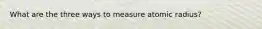 What are the three ways to measure atomic radius?