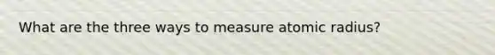 What are the three ways to measure atomic radius?