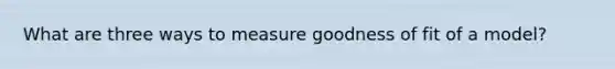 What are three ways to measure goodness of fit of a model?