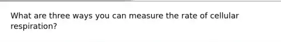 What are three ways you can measure the rate of cellular respiration?